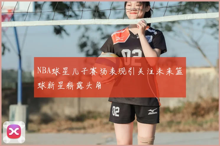 NBA球星儿子赛场表现引关注未来篮球新星崭露头角