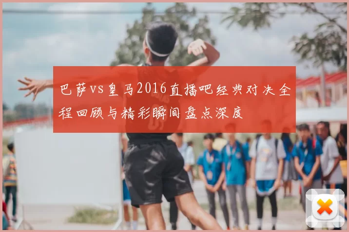 巴萨vs皇马2016直播吧经典对决全程回顾与精彩瞬间盘点深度