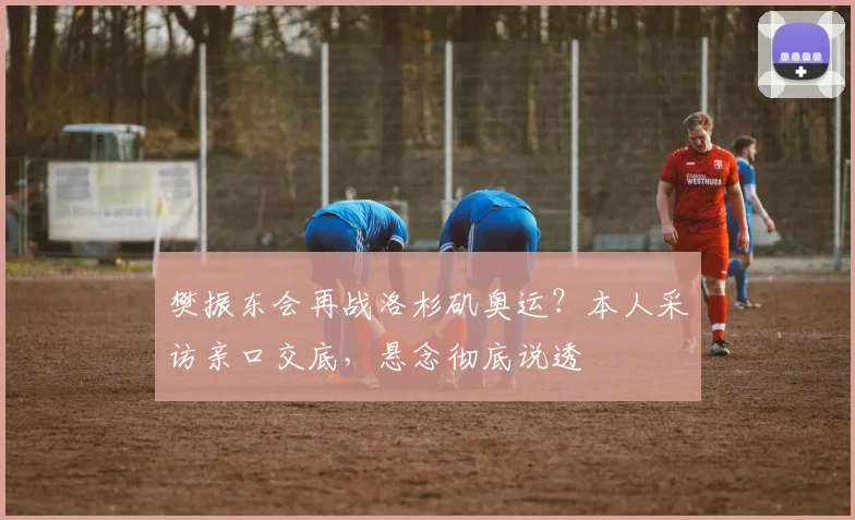樊振东会再战洛杉矶奥运？本人采访亲口交底，悬念彻底说透