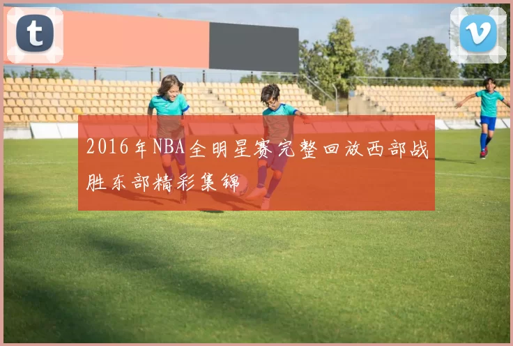 2016年NBA全明星赛完整回放西部战胜东部精彩集锦