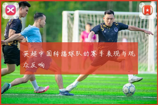 英超中国转播球队的赛季表现与观众反响