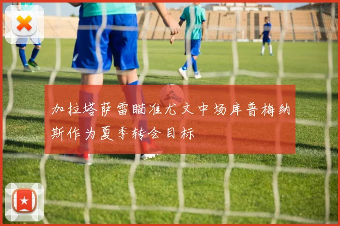 加拉塔萨雷瞄准尤文中场库普梅纳斯作为夏季转会目标