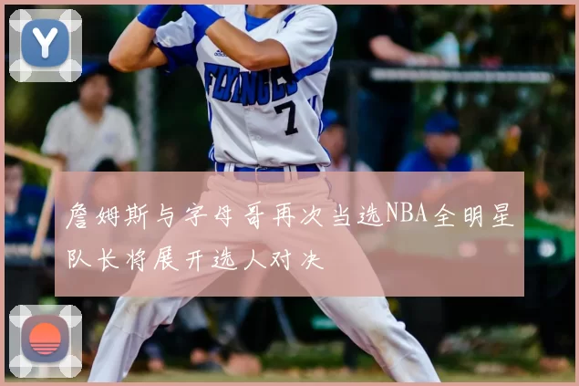 詹姆斯与字母哥再次当选NBA全明星队长将展开选人对决