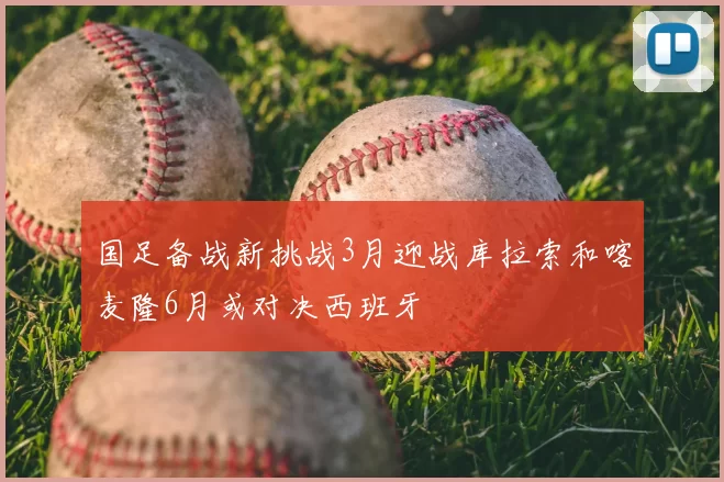 国足备战新挑战3月迎战库拉索和喀麦隆6月或对决西班牙