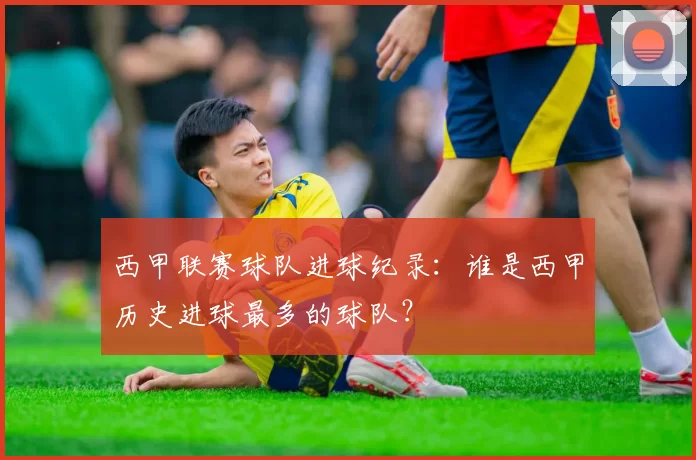 西甲联赛球队进球纪录：谁是西甲历史进球最多的球队？
