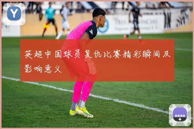 英超中国球员复仇比赛精彩瞬间及影响意义