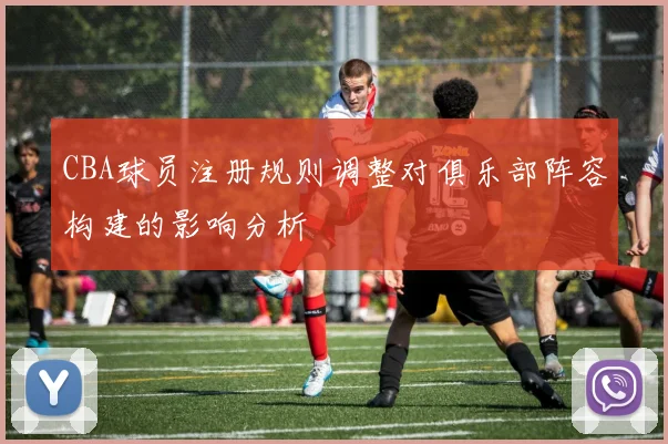 CBA球员注册规则调整对俱乐部阵容构建的影响分析