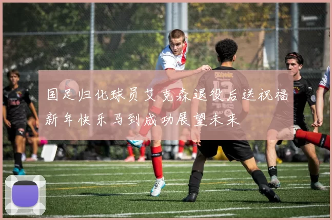 国足归化球员艾克森退役后送祝福新年快乐马到成功展望未来