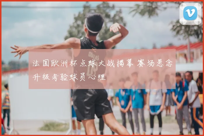 法国欧洲杯点球大战揭幕 赛场悬念升级考验球员心理