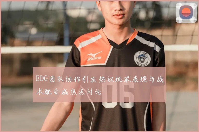 EDG团队协作引发热议玩家表现与战术配合成焦点讨论