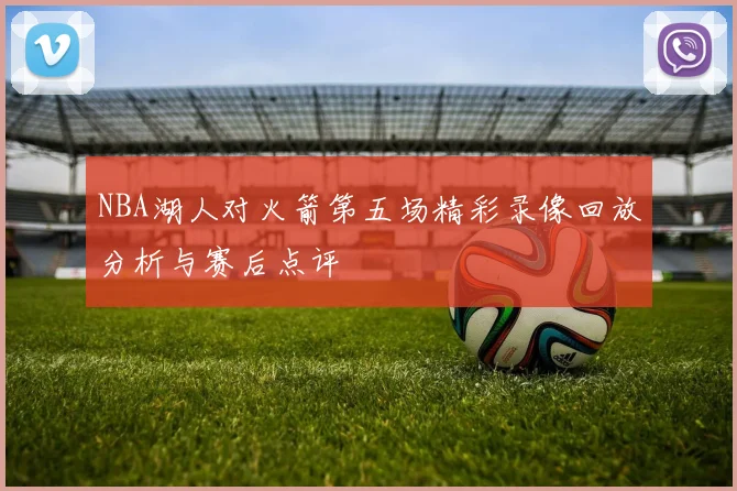 NBA湖人对火箭第五场精彩录像回放分析与赛后点评
